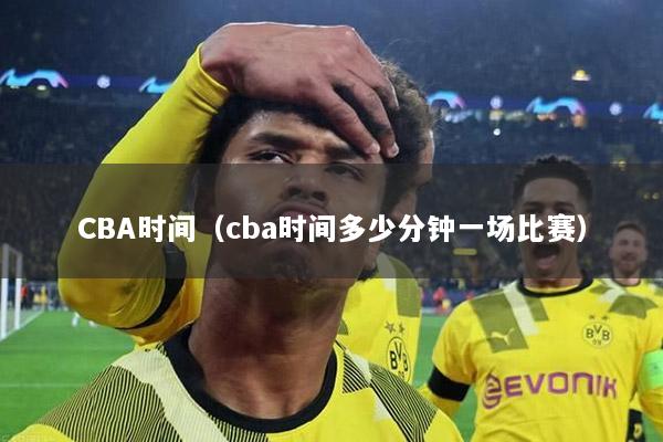 CBA時(shí)間（cba時(shí)間多少分鐘一場比賽）